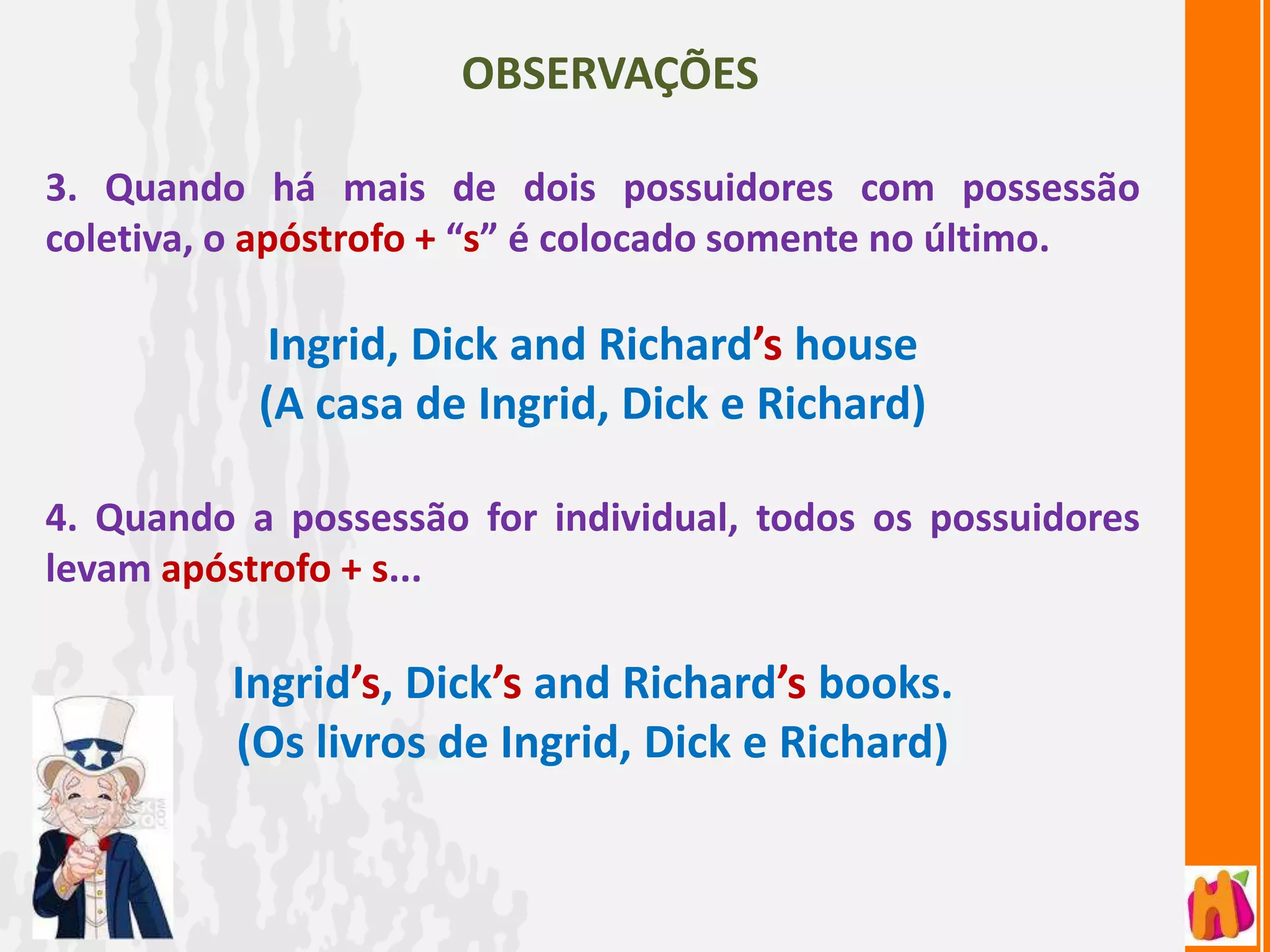 OBSERVAÇÕES

3. Quando há mais de dois possuidores com possessão
coletiva, o apóstrofo + “s” é colocado somente no último.

            Ingrid, Dick and Richard’s house
           (A casa de Ingrid, Dick e Richard)

4. Quando a possessão for individual, todos os possuidores
levam apóstrofo + s...

         Ingrid’s, Dick’s and Richard’s books.
         (Os livros de Ingrid, Dick e Richard)
 