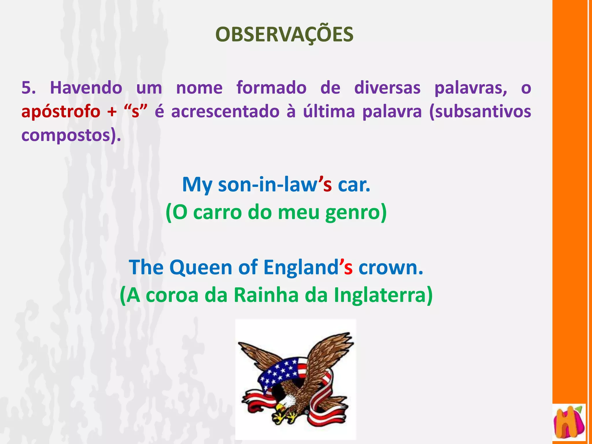 OBSERVAÇÕES

5. Havendo um nome formado de diversas palavras, o
apóstrofo + “s” é acrescentado à última palavra (subsantivos
compostos).

                  My son-in-law’s car.
                (O carro do meu genro)

            The Queen of England’s crown.
           (A coroa da Rainha da Inglaterra)
 