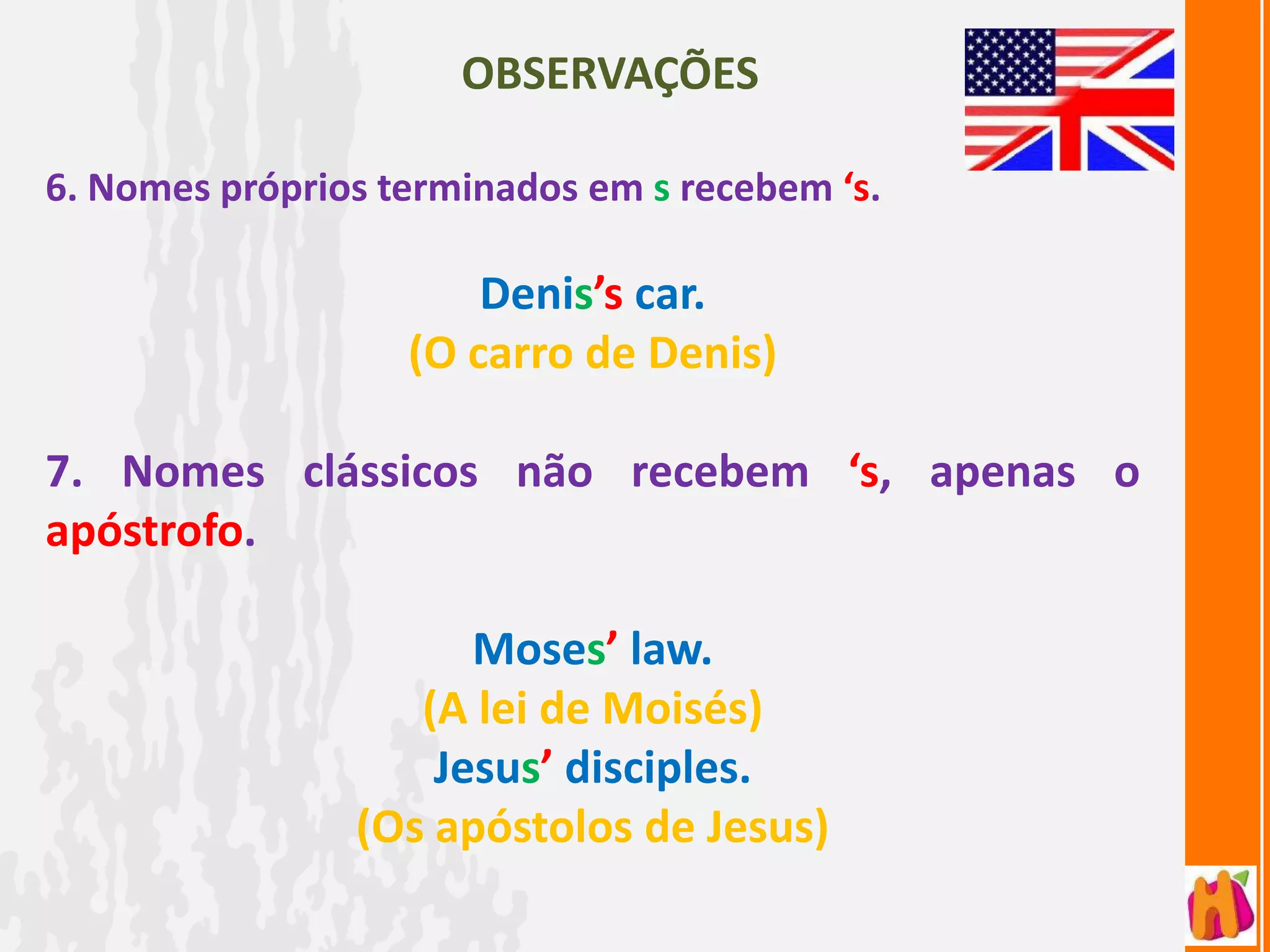 OBSERVAÇÕES

6. Nomes próprios terminados em s recebem ‘s.

                       Denis’s car.
                   (O carro de Denis)

7. Nomes clássicos não recebem ‘s, apenas o
apóstrofo.

                      Moses’ law.
                   (A lei de Moisés)
                    Jesus’ disciples.
                (Os apóstolos de Jesus)
 