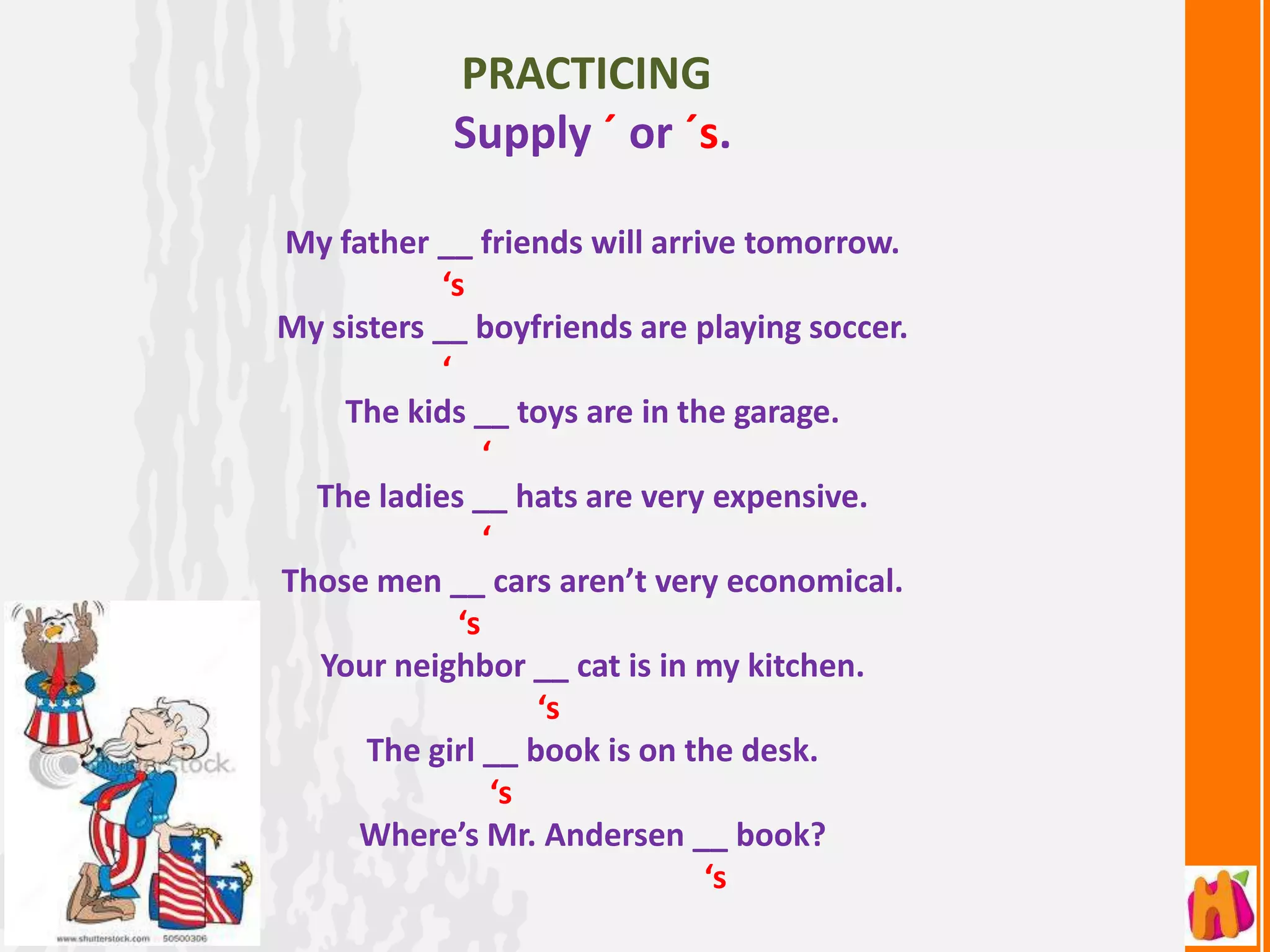 PRACTICING
            Supply ´ or ´s.

My father __ friends will arrive tomorrow.
            ‘s
My sisters __ boyfriends are playing soccer.
            ‘
    The kids __ toys are in the garage.
                 ‘
  The ladies __ hats are very expensive.
                 ‘
Those men __ cars aren’t very economical.
              ‘s
  Your neighbor __ cat is in my kitchen.
                     ‘s
      The girl __ book is on the desk.
                  ‘s
     Where’s Mr. Andersen __ book?
                              ‘s
 