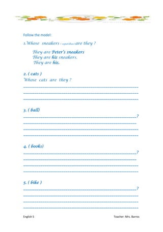 Follow the model:

1.Whose sneakers    ( sapatilhas)   are they ?

       They are Peter’s sneakers
       They are his sneakers.
       They are his.

2. ( cats )
Whose cats are they ?
____________________________________________________________
____________________________________________________________
____________________________________________________________


3. ( ball)
___________________________________________________________?
___________________________________________________________
____________________________________________________________
____________________________________________________________


4. ( books)
___________________________________________________________?
___________________________________________________________
____________________________________________________________
____________________________________________________________


5. ( bike )
___________________________________________________________?
____________________________________________________________
____________________________________________________________
____________________________________________________________

English 5                                        Teacher: Mrs. Barros
 