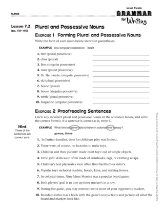 Level Purple

NAME



Lesson 7.2          Plural and Possessive Nouns
(pp. 159–160)
                    EXERCISE 1 Forming Plural and Possessive Nouns
                    Write the form of each noun below shown in parentheses.

                      EXAMPLE box (singular possessive)     box’s
                     1. tree (plural possessive)
                     2. class (plural)
                     3. Bess (singular possessive)
                     4. man (plural possessive)
                     5. Dr. Hernandez (singular possessive)
                     6. ski (plural possessive)
                     7. house (plural)
                     8. house (singular possessive)
                     9. teeth (plural possessive)
                    10. magazine (singular possessive)


                    EXERCISE 2 Proofreading Sentences




                                                                                                           Copyright © by William H. Sadlier, Inc. Permission to duplicate classroom quantities granted to users of Grammar for Writing.
                    Circle any incorrect plural and possessive nouns in the sentences below, and write
                    the correct form(s). If a sentence is correct as is, write C.

     Hint             EXAMPLE What kind of game’s did children in colonial time’s enjoy?
   Three of the
  sentences are                    games, times
   correct as is.
                     1. In Puritan families, time for childrens play was limited.

                     2. There were, of course, no factories to make toys.

                     3. Children and their parents’ made most toys’ out of simple objects.

                     4. Little girls’ dolls were often made of cornhusks, rags, or clothing scraps.

                     5. Children’s best playmates were often their brother’s or sister’s.

                     6. Popular toys included marbles, hoops, kites, and rocking horses.

                     7. In colonial times, Nine Mens Morrice was a popular board game.

                     8. Both players’ goal is to line up three marker’s in a row.

                     9. During the game, you may remove one or more of your opponents markers.

                    10. Brendans father has a book with the game’s instructions and pictures of what the
                        board and markers look like.
 
