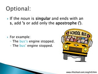 If the noun is singular and ends with an s, add 's oradd only the apostrophe (').For example:The bus’s engine stopped.The bus’ engine stopped.Optional:www.rhlschool.com/eng3n9.htm
