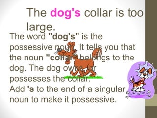 The dog's collar is too
    large.
The word "dog's" is the
possessive noun. It tells you that
the noun "collar" belongs to the
dog. The dog owns, or
possesses the collar.
Add 's to the end of a singular
noun to make it possessive.
 