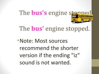 The bus's engine stopped.

The bus' engine stopped.
• Note: Most sources
  recommend the shorter
  version if the ending "iz"
  sound is not wanted.
 