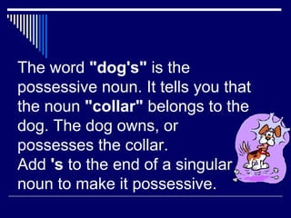 The word "dog's" is the
possessive noun. It tells you that
the noun "collar" belongs to the
dog. The dog owns, or
possesses the collar.
Add 's to the end of a singular
noun to make it possessive.
 