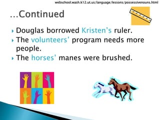  Douglas borrowed Kristen’s ruler.
 The volunteers’ program needs more
people.
 The horses’ manes were brushed.
webschool.wash.k12.ut.us/language/lessons/possessivenouns.html
 