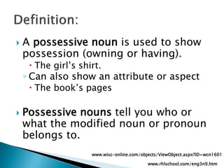  A possessive noun is used to show
possession (owning or having).
 The girl’s shirt.
◦ Can also show an attribute or aspect
 The book’s pages
 Possessive nouns tell you who or
what the modified noun or pronoun
belongs to.
www.rhlschool.com/eng3n9.htm
www.wisc-online.com/objects/ViewObject.aspx?ID=wcn1601
 