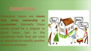 Possessive nouns are nouns
that show ownership or
possession. Normally these
words would be a singular or
plural noun, but in the
possessive form they are used
as adjectives to modify another
a noun or pronoun.
 
