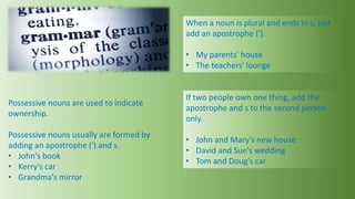 Possessive nouns are used to indicate
ownership.
Possessive nouns usually are formed by
adding an apostrophe (') and s.
• John's book
• Kerry's car
• Grandma's mirror
When a noun is plural and ends in s, just
add an apostrophe (').
• My parents' house
• The teachers' lounge
If two people own one thing, add the
apostrophe and s to the second person
only.
• John and Mary's new house
• David and Sue's wedding
• Tom and Doug's car
 