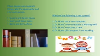 If two people own separate
things, add the apostrophe and
s for each person.
• Susan's and Beth's books
• Jean's and Dan's pants
• Ben's and Jim's offices
Which of the following is not correct?
1) Dr. Hunts has a new computer.
2) Dr. Hunts's new computer is working well.
3) Dr. Hunts' computer is new.
4) Dr. Hunts old computer is not working.
 