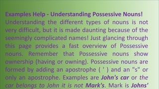 Examples Help - Understanding Possessive Nouns!
Understanding the different types of nouns is not
very difficult, but it is made daunting because of the
seemingly complicated names! Just glancing through
this page provides a fast overview of Possessive
nouns. Remember that Possessive nouns show
ownership (having or owning). Possessive nouns are
formed by adding an apostrophe ( ' ) and an "s" or
only an apostrophe. Examples are John's car or the
car belongs to John it is not Mark's. Mark is Johns'
 