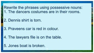 Rewrite the phrases using possessive nouns:
1. The dancers costumes are in their rooms.
2. Dennis shirt is torn.
3. Praveens car is red in colour.
4. The lawyers file is on the table.
5. Jones boat is broken.
10
 