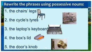 1. the chairs’ legs
2. the cycle’s tyres
3. the laptop’s keyboard
4. the box’s lid
5. the door’s knob 12
Rewrite the phrases using possessive nouns:
 