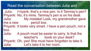 Julia: Priyank, that’s a nice pen. Is it Tanmay’s pen?
Priyank: No, it’s mine. Tanmay's pen is on his desk
Julia: My mistake! Look, my grandmother gave
me a new pencil box.
Priyank: It looks very smart. I have a pen pouch, not a
box.
Julia: A pouch must be easier to carry. Is that the
teacher's book on your desk?
Priyank: Oh, yes! She must have forgotten to take it.
Julia: Let's take it to her room.
Read the conversation between Julia and
Priyank:
 