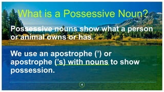Possessive nouns show what a person
or animal owns or has.
We use an apostrophe (’) or
apostrophe (’s) with nouns to show
possession.
4
What is a Possessive Noun?
 