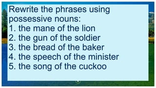 Rewrite the phrases using
possessive nouns:
1. the mane of the lion
2. the gun of the soldier
3. the bread of the baker
4. the speech of the minister
5. the song of the cuckoo
6
 