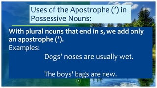 7
With plural nouns that end in s, we add only
an apostrophe (’).
Examples:
Dogs' noses are usually wet.
The boys' bags are new.
Uses of the Apostrophe (’) in
Possessive Nouns:
 