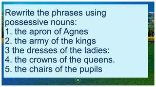 Rewrite the phrases using
possessive nouns:
1. the apron of Agnes
2. the army of the kings
3 the dresses of the ladies:
4. the crowns of the queens.
5. the chairs of the pupils
8
 