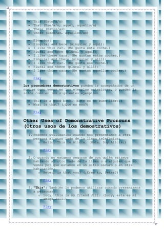 This (Este/a/o)
    That (Ese/a/o, aquél, aquello/a)
    These (Estos/as)
    Those (Esos/as, aquéllos/as)

    Ejemplos:
    Singular and here (singular y aquí):
    I like this car. (Me gusta este coche.)
    Plural and here (plural y aquí):
    I like these cars. (Me gustan estos coches.)
    Singular and there (singular y allí):
    I like that car. (Me gusta ese coche.)
    Plural and there (plural y allí):
    I like those cars. (Me gustan aquellos coches.)

    Play

Los pronombres demostrativos pueden ir acompañados de un
nombre como vemos en los ejemplos anteriores, o pueden ir
solos como en los siguientes ejemplos:

    This is a good book. (Este es un buen libro.)
    What is that? (¿Qué es eso?)

    Play

Other Uses of Demonstrative Pronouns
(Otros usos de los demostrativos)
  1. Podemos utilizarlos cuando nos presentamos a otra
     persona al otro lado de la línea telefónica:
        o Hello. This is Alicia. (Hola. Soy Alicia.)

           Play

  2. O cuando no estamos seguros de con quién estamos
     hablando al otro lado de la línea o a alguien que no
     vemos por que estamos en un sitio oscuro o en otra
     habitación:
        o Peter, is that you? (¿Eres tu, Peter?)

           Play

  3. "This": También lo podemos utilizar cuando presentamos
     a personas:
        o Lucy, this is my friend Jill. (Lucy, esta es mi
          amiga Jill.)

           Play
 