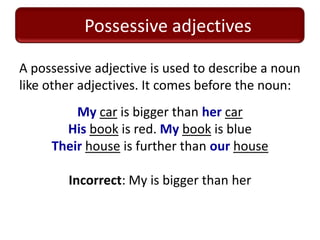 Possessive adjectives

A possessive adjective is used to describe a noun
like other adjectives. It comes before the noun:
         My car is bigger than her car
       His book is red. My book is blue
     Their house is further than our house

        Incorrect: My is bigger than her
 