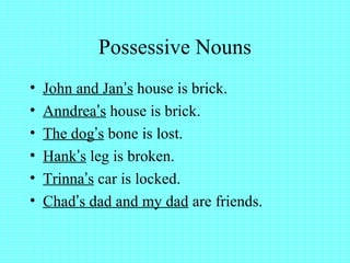Possessive Nouns
• John and Jan’s house is brick.
• Anndrea’s house is brick.
• The dog’s bone is lost.
• Hank’s leg is broken.
• Trinna’s car is locked.
• Chad’s dad and my dad are friends.
