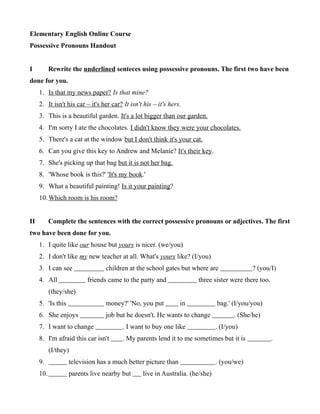 Elementary English Online Course
Possessive Pronouns Handout
I Rewrite the underlined senteces using possessive pronouns. The first two have been
done for you.
1. Is that my news paper? Is that mine?
2. It isn't his car – it's her car? It isn't his – it's hers.
3. This is a beautiful garden. It's a lot bigger than our garden.
4. I'm sorry I ate the chocolates. I didn't know they were your chocolates.
5. There's a cat at the window but I don't think it's your cat.
6. Can you give this key to Andrew and Melanie? It's their key.
7. She's picking up that bag but it is not her bag.
8. 'Whose book is this?' 'It's my book.'
9. What a beautiful painting! Is it your painting?
10.Which room is his room?
II Complete the sentences with the correct possessive pronouns or adjectives. The first
two have been done for you.
1. I quite like our house but yours is nicer. (we/you)
2. I don't like my new teacher at all. What's yours like? (I/you)
3. I can see children at the school gates but where are ? (you/I)
4. All friends came to the party and three sister were there too.
(they/she)
5. 'Is this money?' 'No, you put in bag.' (I/you/you)
6. She enjoys job but he doesn't. He wants to change . (She/he)
7. I want to change . I want to buy one like . (I/you)
8. I'm afraid this car isn't . My parents lend it to me sometimes but it is .
(I/they)
9. television has a much better picture than . (you/we)
10. parents live nearby but live in Australia. (he/she)
 