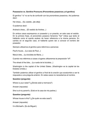 Possessive vs. Genitive Pronouns (Pronombres posesivos y el genitivo)

El genitivo "-s" no se ha de confundir con los pronombres posesivos. Así podemos
decir:

Her dress... (Su vestido...[de ella])

O podemos decir:

Andrea's dress... (El vestido de Andrea...)

En ambos casos expresamos un poseedor y un poseído, en este caso el vestido.
En la primera frase, el pronombre posesivo femenino "her" indica que tanto el
hablante como el oyente acaban de hacer referencia a la misma persona. En
cambio en el segundo caso, el hablante quiere dar a conocer el nombre del
poseedor.

Siempre utilizamos el genitivo para referirnos a personas:

Paul's house... (La casa de Paul...)

Mary's bike... (La bicicleta de Maria...)

Cuando nos referimos a cosas o lugares utilizaremos la preposición "of":

The wheel of the bike... (La rueda de la bicicleta...)

Washington is the capital of the United States. (Washington es la capital de los
Estados Unidos.)

También podemos utilizar el genitivo a final de la oración que acostumbra a ser la
respuesta a una pregunta anterior. En estes casos no necesitamos el nombre.

Question (pregunta):

Where is your sister? (¿Dónde está tu hermana?)

Answer (repuesta):

She is at my parent's. (Está en la casa de mis padres.)

Question (pregunta):

Whose house is this? (¿De quién es esta casa?)

Answer (repuesta):

It is Michael's. (Es de Miguel.)
 