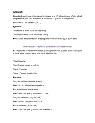 WARNING!

Cuando el nombre de el poseedor termina en una "s", el genitivo se añade a final
del poseedor pero sólo añadiendo el apostrofe "-‘" y no la "-s" del genitivo.

Luis' house... (La casa de Luis....)

Ejemplos:

This house is mine. (Esta casa es mía.)

This dress is hers. (Este vestido es suyo.)

Nota: Estas frases contestan a la pregunta "Whose is this?" (¿De quién es?)



             Demonstrative Pronouns (Pronombres demostrativos)

Es importante comenzar señalando que los pronombres pueden estar en singular
o plural y que pueden hacer referencia a la distancia:



This (Este/a/o)

That (Ese/a/o, aquél, aquello/a)

These (Estos/as)

Those (Esos/as, aquéllos/as)

Ejemplos:

Singular and here (singular y aquí):

I like this car. (Me gusta este coche.)

Plural and here (plural y aquí):

I like these cars. (Me gustan estos coches.)

Singular and there (singular y allí):

I like that car. (Me gusta ese coche.)

Plural and there (plural y allí):

I like those cars. (Me gustan aquellos coches.)
 