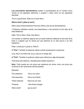 Los pronombres demostrativos pueden ir acompañados de un nombre como
vemos en los ejemplos anteriores, o pueden ir solos como en los siguientes
ejemplos:

This is a good book. (Este es un buen libro.)

What is that? (¿Qué es eso?)

Other Uses of Demonstrative Pronouns (Otros usos de los demostrativos)

1.Podemos utilizarlos cuando nos presentamos a otra persona al otro lado de la
línea telefónica:

Hello. This is Alicia. (Hola. Soy Alicia.)

2.O cuando no estamos seguros de con quién estamos hablando al otro lado de la
línea o a alguien que no vemos por que estamos en un sitio oscuro o en otra
habitación:

Peter, is that you? (¿Eres tu, Peter?)

3."This": También lo podemos utilizar cuando presentamos a personas:

Lucy, this is my friend Jill. (Lucy, esta es mi amiga Jill.)

4."That": También lo podemos utilizar para referirnos a algo del pasado:

That pizza was delicious. (Aquella pizza estaba riquísima.)

Nota: Tanto puede ser una pizza que acabamos de comer como una pizza que
comimos en las vacaciones del año pasado.

Ejemplos:

This (este/a/o)         this is my name

That (ese/a/as)         that is my brother

These (esto/as)         these are our cars

Those/as                I like those oranges

Wtat is that?           que es eso?
 