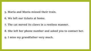5. Maria and Meeta missed their train.
6. We left our tickets at home.
7. The cat moved its claws in a restless manner.
8. She left her phone number and asked you to contact her.
9. I miss my grandfather very much.
 