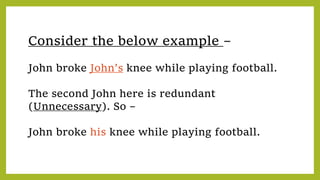 Consider the below example –
John broke John’s knee while playing football.
The second John here is redundant
(Unnecessary). So –
John broke his knee while playing football.
 
