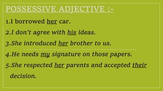 POSSESSIVE ADJECTIVE :-
1.I borrowed her car.
2.I don’t agree with his ideas.
3.She introduced her brother to us.
4.He needs my signature on those papers.
5.She respected her parents and accepted their
decision.
 