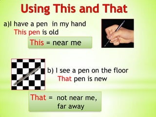 a)I have a pen in my hand
    This pen is old
       This = near me


             b) I see a pen on the floor
                 That pen is new

        That = not near me,
                far away
 
