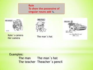 Rule
                To show the possessive of
                singular nouns add 's.




Kate´s camera
                      The man´s hat
Her camera




 Examples:
      The man     The man´s hat
      The teacher Theacher´s pencil
 