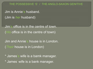 THE POSSESSIVE ‘S’ / THE ANGLO-SAXON GENITIVE
Jim is Annie’s husband.
(Jim is her husband)
Jim’s office is in the centre of town.
(His office is in the centre of town)
Jim and Annie’s house is in London.
(Their house is in London)
* James’s wife is a bamk manager.
* James’ wife is a bank manager.
 