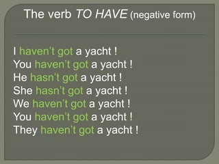 The verb TO HAVE (negative form)
I haven’t got a yacht !
You haven’t got a yacht !
He hasn’t got a yacht !
She hasn’t got a yacht !
We haven’t got a yacht !
You haven’t got a yacht !
They haven’t got a yacht !
