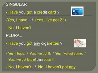 SINGULAR
- Have you got a credit card ?
-Yes, I have. / (Yes, I’ve got 2 !)
- No, I haven’t.
PLURAL
- Have you got any cigarettes ?
- Yes, I have. / Yes, I’ve got 5. / Yes, I’ve got some. /
Yes, I’ve got lots of cigarettes !!
- No, I haven’t. / No, I haven’t got any.