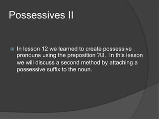 Possessives II
 In lesson 12 we learned to create possessive
pronouns using the preposition ‫.של‬ In this lesson
we will discuss a second method by attaching a
possessive suffix to the noun.
 