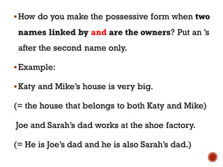 ▪How do you make the possessive form when two
names linked by and are the owners? Put an ’s
after the second name only.
▪Example:
▪Katy and Mike’s house is very big.
(= the house that belongs to both Katy and Mike)
Joe and Sarah’s dad works at the shoe factory.
(= He is Joe’s dad and he is also Sarah’s dad.)
 