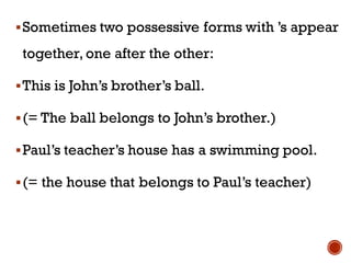 ▪Sometimes two possessive forms with ’s appear
together, one after the other:
▪This is John’s brother’s ball.
▪(= The ball belongs to John’s brother.)
▪Paul’s teacher’s house has a swimming pool.
▪(= the house that belongs to Paul’s teacher)
 