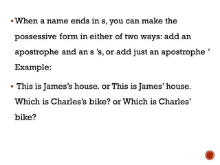 ▪When a name ends in s, you can make the
possessive form in either of two ways: add an
apostrophe and an s ’s, or add just an apostrophe ’
Example:
▪ This is James’s house. or This is James’ house.
Which is Charles’s bike? or Which is Charles’
bike?
 