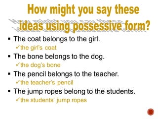 ▪ The coat belongs to the girl.
✓the girl’s coat
▪ The bone belongs to the dog.
✓the dog’s bone
▪ The pencil belongs to the teacher.
✓the teacher’s pencil
▪ The jump ropes belong to the students.
✓the students’ jump ropes
 