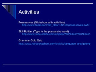 Activities
Possessives (Slideshow with activities)
  http://www.topel.com/pdf_files/1-12-09/possessives.swf?TRK=

Skill Builder (Type in the possessive word)
   http://www.wisc-online.com/objects/WCN6602/WCN6602.swf

Grammar Gold Quiz
http://www.harcourtschool.com/activity/language_arts/goforgold/co
 