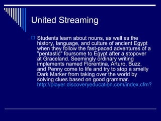 United Streaming
 Students learn about nouns, as well as the
  history, language, and culture of ancient Egypt
  when they follow the fast-paced adventures of a
  "pentastic" foursome to Egypt after a stopover
  at Graceland. Seemingly ordinary writing
  implements named Florentina, Arturo, Buzz,
  and Penny come to life and try to stop a smelly
  Dark Marker from taking over the world by
  solving clues based on good grammar.
  http://player.discoveryeducation.com/index.cfm?guid
 