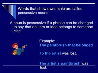 Words that show ownership are called
    possessive nouns.

A noun is possessive if a phrase can be changed
  to say that an item or idea belongs to someone
  else.

                Example:
                The paintbrush that belonged

                 to the artist was lost.

                The artist’s paintbrush was
                lost.
 