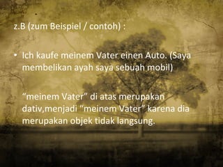 z.B (zum Beispiel / contoh) : Ich kaufe meinem Vater einen Auto. (Saya membelikan ayah saya sebuah mobil) “ meinem Vater” di atas merupakan dativ,menjadi “meinem Vater” karena dia merupakan objek tidak langsung. 