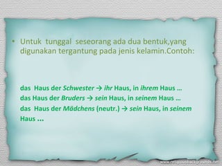 Untuk  tunggal  seseorang ada dua bentuk,yang digunakan tergantung pada jenis kelamin.Contoh: das  Haus der  Schwester  ->  ihr  Haus, in  ihrem  Haus … das Haus der  Bruders  ->  sein  Haus, in  seinem  Haus …  das  Haus der  Mädchens  (neutr.) ->  sein  Haus, in  seinem  Haus  …  