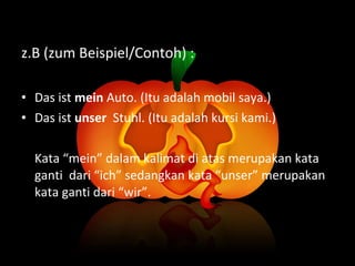 z.B (zum Beispiel/Contoh) : Das ist  mein  Auto. (Itu adalah mobil saya.) Das ist  unser  Stuhl. (Itu adalah kursi kami.) Kata “mein” dalam kalimat di atas merupakan kata ganti  dari “ich” sedangkan kata “unser” merupakan kata ganti dari “wir”.  
