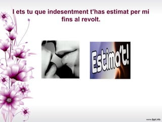 I ets tu que indesentment t’has estimat per mi
                 fins al revolt.
 